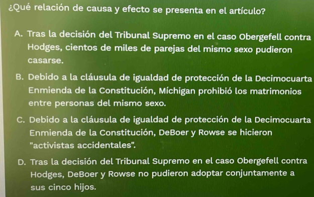 ¿Qué relación de causa y efecto se presenta en el artículo?
A. Tras la decisión del Tribunal Supremo en el caso Obergefell contra
Hodges, cientos de miles de parejas del mismo sexo pudieron
casarse.
B. Debido a la cláusula de igualdad de protección de la Decimocuarta
Enmienda de la Constitución, Míchigan prohibió los matrimonios
entre personas del mismo sexo.
C. Debido a la cláusula de igualdad de protección de la Decimocuarta
Enmienda de la Constitución, DeBoer y Rowse se hicieron
'activistas accidentales".
D. Tras la decisión del Tribunal Supremo en el caso Obergefell contra
Hodges, DeBoer y Rowse no pudieron adoptar conjuntamente a
sus cinco hijos.