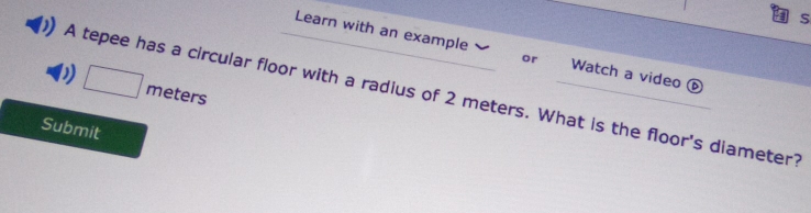 Learn with an example or Watch a video é 
D □ meters
A tepee has a circular floor with a radius of 2 meters. What is the floor's diameter? 
Submit