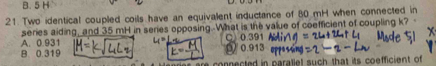 B. 5 H
21. Two identical coupled coils have an equivalent inductance of 80 mH when connected in
series aiding, and 35 mH in series opposing. What is the value of coefficient of coupling k?
A. 0.931 C 0.391
B. 0.319 D) 0.913
are connected in parallel such that its coefficient of