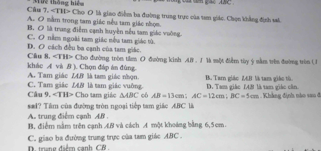 Mức thông hiệu c ủ tam giac ABC.
Câu 7. ∠ TH> Cho O là giao điểm ba đường trung trực của tam giác. Chọn khẳng định sai.
A. O nằm trong tam giác nếu tam giác nhọn.
B. O là trung điểm cạnh huyền nếu tam giác vuông.
C. O nằm ngoài tam giác nếu tam giác tù.
D. O cách đều ba cạnh của tam giác.
Câu 8. ∠ TH> Cho đường tròn tâm O đường kính AB. I là một điểm tùy ý nằm trên đường tròn ( /
khác A và B ). Chọn đáp án đúng.
A. Tam giác IAB là tam giác nhọn. B. Tam giác IAB là tam giác tù.
C. Tam giác IAB là tam giác vuông. D. Tam giác IAB là tam giác cân.
Câu 9. ∠ TH> Cho tam giác △ ABC có AB=13cm; AC=12cm; BC=5cm Khẳng định nào sau đi
sai? Tâm của đường tròn ngoại tiếp tam giác ABC là
A. trung điểm cạnh AB.
B. điểm nằm trên cạnh AB và cách A một khoảng bằng 6,5cm.
C. giao ba đường trung trực của tam giác ABC.
D. trung điểm canh CB.