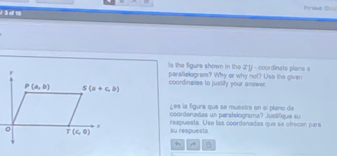 Persaud, Chriss
/ 3 of 16
ls the figure shown in the ZY - coordinate plane a
parallelogram? Why or why not? Use the given
coordinates to justify your answer.
¿es la figura que se muestra en el plano de
coordenadas un paralelograma? Justífique su
respuesta. Use las coordenadas que se ofrecen pará
su respuesia.