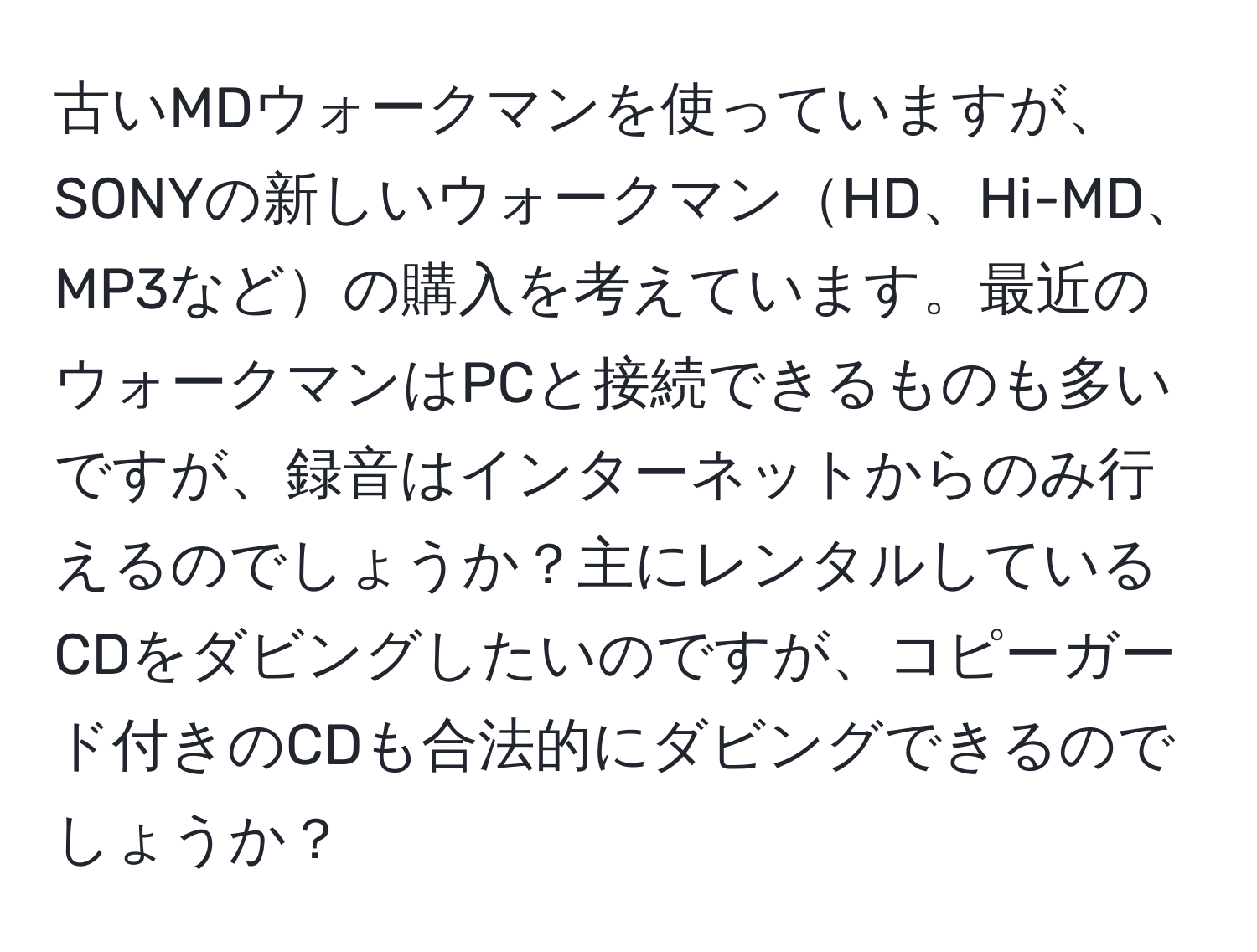 古いMDウォークマンを使っていますが、SONYの新しいウォークマンHD、Hi-MD、MP3などの購入を考えています。最近のウォークマンはPCと接続できるものも多いですが、録音はインターネットからのみ行えるのでしょうか？主にレンタルしているCDをダビングしたいのですが、コピーガード付きのCDも合法的にダビングできるのでしょうか？