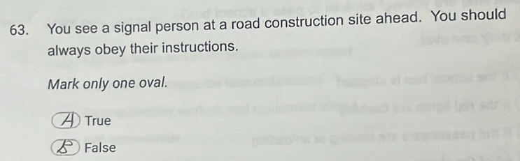 You see a signal person at a road construction site ahead. You should
always obey their instructions.
Mark only one oval.
True
False