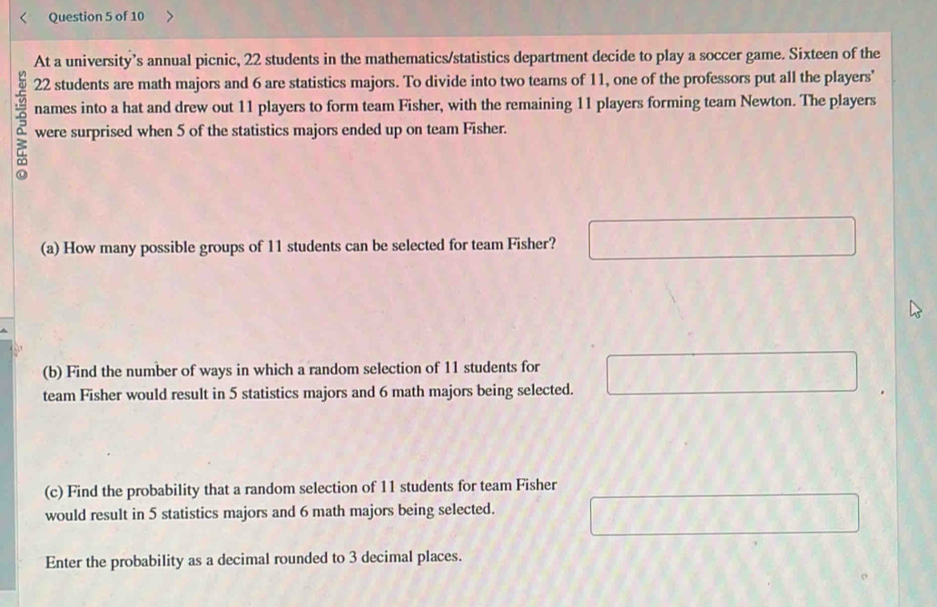 At a university’s annual picnic, 22 students in the mathematics/statistics department decide to play a soccer game. Sixteen of the
22 students are math majors and 6 are statistics majors. To divide into two teams of 11, one of the professors put all the players’ 
names into a hat and drew out 11 players to form team Fisher, with the remaining 11 players forming team Newton. The players 
were surprised when 5 of the statistics majors ended up on team Fisher. 
(a) How many possible groups of 11 students can be selected for team Fisher? 
(b) Find the number of ways in which a random selection of 11 students for 
team Fisher would result in 5 statistics majors and 6 math majors being selected. 
(c) Find the probability that a random selection of 11 students for team Fisher 
would result in 5 statistics majors and 6 math majors being selected. 
Enter the probability as a decimal rounded to 3 decimal places.