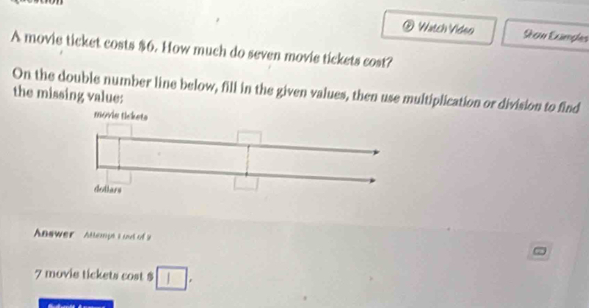 Watch Video Sean Exmpes 
A movie ticket costs $6. How much do seven movie tickets cost? 
On the double number line below, fill in the given values, then use multiplication or division to find 
the missing value: 
Answer Attemptt oud of
7 movie tickets cost $