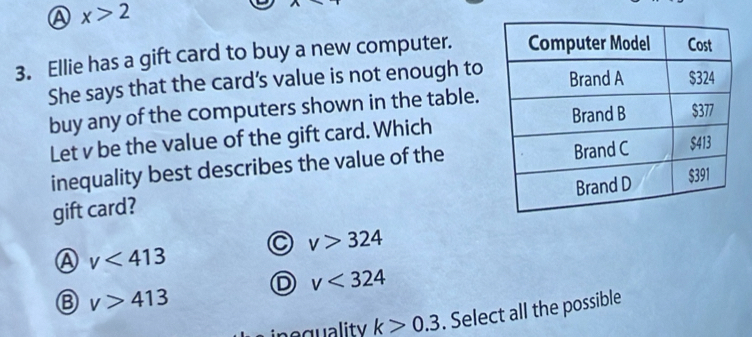 A x>2
3. Ellie has a gift card to buy a new computer. 
She says that the card’s value is not enough to
buy any of the computers shown in the table.
Let v be the value of the gift card. Which
inequality best describes the value of the
gift card?
a v>324
A v<413</tex>
D v<324</tex>
v>413
peguality k>0.3. Select all the possible