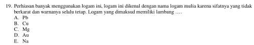 Perhiasan banyak menggunakan logam ini, logam ini dikenal dengan nama logam mulia karena sifatnya yang tidak
berkarat dan warnanya selalu tetap. Logam yang dimaksud memiliki lambang ...
A. Pb
B. Cu
C. Mg
D. Au
E. Na