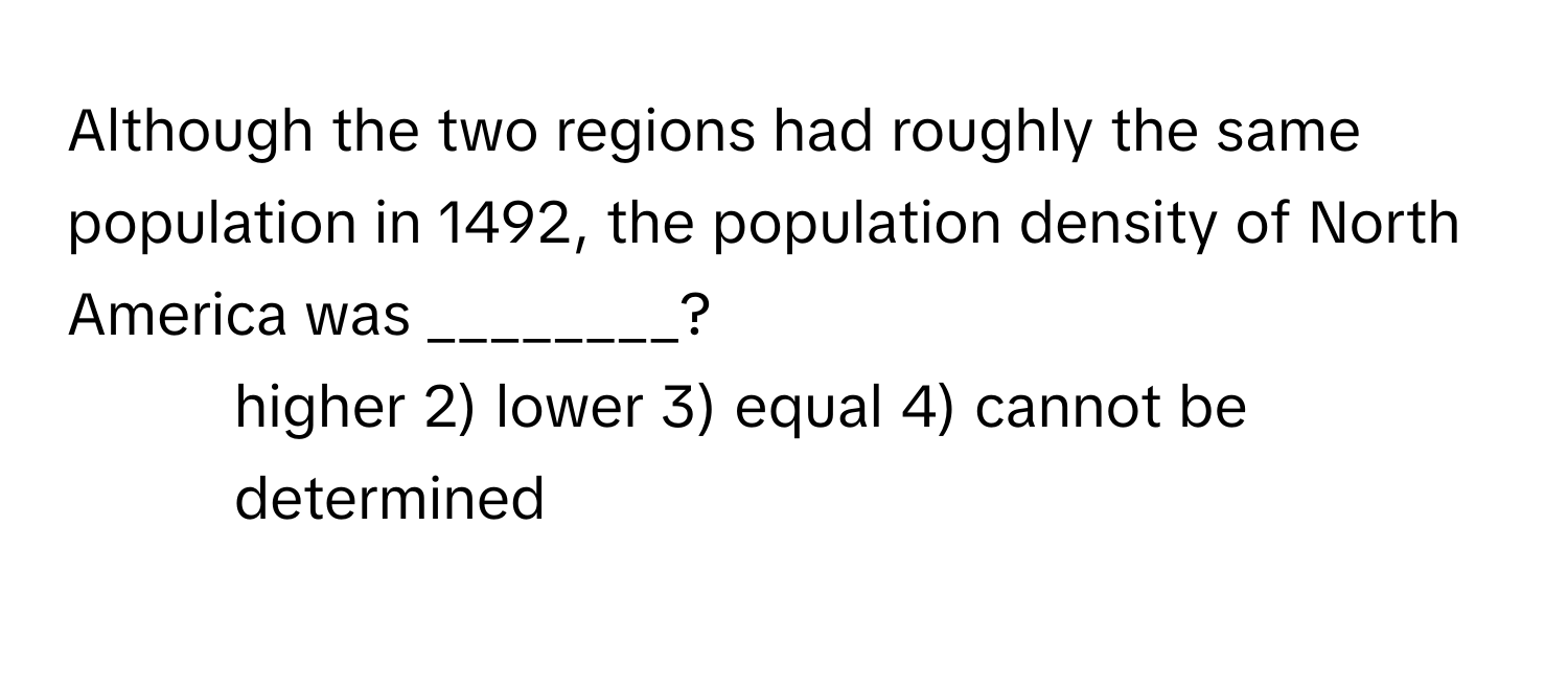 Although the two regions had roughly the same population in 1492, the population density of North America was ________?

1) higher 2) lower 3) equal 4) cannot be determined