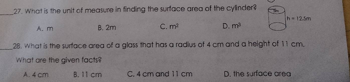 What is the unit of measure in finding the surface area of the cylinder?
A. m B. 2m C. m^2 D. m^3
_
28. What is the surface area of a glass that has a radius of 4 cm and a height of 11 cm.
What are the given facts?
A. 4 cm B. 11 cm C. 4 cm and 11 cm D. the surface area