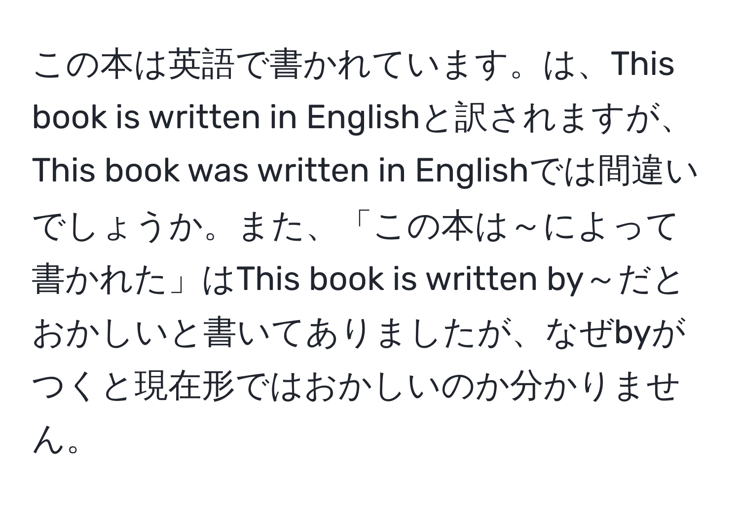 この本は英語で書かれています。は、This book is written in Englishと訳されますが、This book was written in Englishでは間違いでしょうか。また、「この本は～によって書かれた」はThis book is written by～だとおかしいと書いてありましたが、なぜbyがつくと現在形ではおかしいのか分かりません。