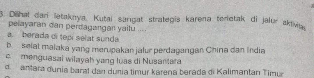 Dilihat dari letaknya, Kutaì sangat strategis karena terletak di jalur aktivitas
pelayaran dan perdagangan yaitu ....
a. berada di tepi selat sunda
b. selat malaka yang merupakan jalur perdagangan China dan India
c. menguasai wilayah yang luas di Nusantara
d. antara dunia barat dan dunia timur karena berada di Kalimantan Timur