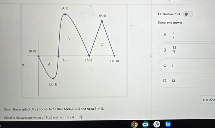 Elimination Tool
Select one answer
A  3/7 
B  13/7 
C 3
D 13
Next Qu
Given the graph of f(x) above. Note that Area A=5 and Area B=8.
What is the average value of f(x) on the interval [0,7].