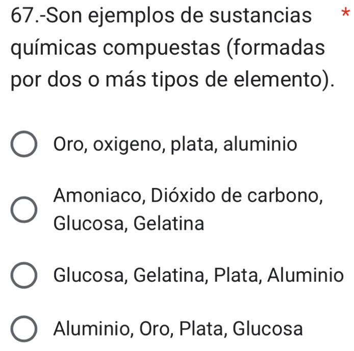 67.-Son ejemplos de sustancias *
químicas compuestas (formadas
por dos o más tipos de elemento).
Oro, oxigeno, plata, aluminio
Amoniaco, Dióxido de carbono,
Glucosa, Gelatina
Glucosa, Gelatina, Plata, Aluminio
Aluminio, Oro, Plata, Glucosa