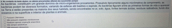 téo contexto do texto abaixo, as células procariontes diferem das eucariontes porque:
As bactórias constituem um grande domínio de micro-organismos procariontes. Possuindo tipicamente alguns micrômetros de comprimento, as
bactérias poder ter diversos formatos, variando de esferas até bastões e espirais. As bactérias figuram entre as primeiras formas de vida a aparecer
na Terra e estão presentes na maioria dos seus habitats, sendo encontradas no ar, solo, água, fontes termais ácidas, resíduos radicativos, fundo dos
oceanos e na superficie e interior de plantas e animais.
Possuem DNA linear
Não possuem orgaseias membranosas
Realizam apenas respiraçãio anaeróbica
Não nossuem nbossemes São sempre autotróficas