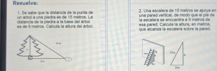 Resuelva: 
1. Se sabe que la distancia de la punta de 2. Una escalera de 15 metros se apoya en 
un árbol a una piedra es de 15 metros. La una pared vertical, de modo que el pie de 
distancia de la piedra a la base del árbol la escalera se encuentra a 9 metros de 
es de 9 metros. Calcula la altura del árbol. esa pared. Calcula la altura, en metros, 
que alcanza la escalera sobre la pared. 
1 5r