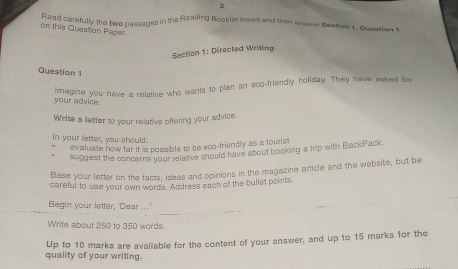 Read carefully the two passages in the Reading Booklet insert and then anewer Section 1. Queation 1 
on this Question Paser. 
Section 1: Directed Writing 
Question 1 
lmagine you have a relative who wants to plan an sco-friendly holiday. They have waked for 
your advice. 
Write a letter to your relative offering your advice. 
In your letter, you should: 
evaluate how far it is possible to be eco-friendly as a tourist 
suggest the concerns your relative should have about bocking a trip with BackPack 
Base your letter on the facts, ideas and opinions in the magazine article and the website, but be 
careful to use your own words. Address each of the bullet points. 
Begin your letter, 'Dear ...' 
Write about 250 to 350 words. 
quality of your writing. Up to 10 marks are available for the content of your answer, and up to 15 marks for the