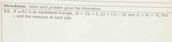 Directions: Solve each problem given the information. 
12. If △ JKL is an equilateral triangle, JK=13x+5, KL=17x-19 , and JL=8x+35 , find
x and the measure of each side.