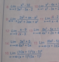 8: limlimits _xto 2 (x^5-32)/3x^2-5x-2  10 limlimits _xto 1 (x^2-4x+3)/x^2-3x+2 
9 limlimits _xto -a (2x^2+ax-a^2)/2x^2+3ax+a^2  11: limlimits _xto 4 (sqrt(x)-2)/x-4 
12: limlimits _xto 9 (x-9)/sqrt(x)-3  13 limlimits _xto ∈fty  (8x^3-5x+1)/4x^3+2x+4 
14: limlimits _xto ∈fty  (3x^5+5)/6x^4+5x  15: limlimits _xto ∈fty  ((6x^2-5))/(x+3)(2 
16 limlimits _xto ∈fty frac (10x+1)^3(x-5)^4(x+1)^5(5x-1)^2