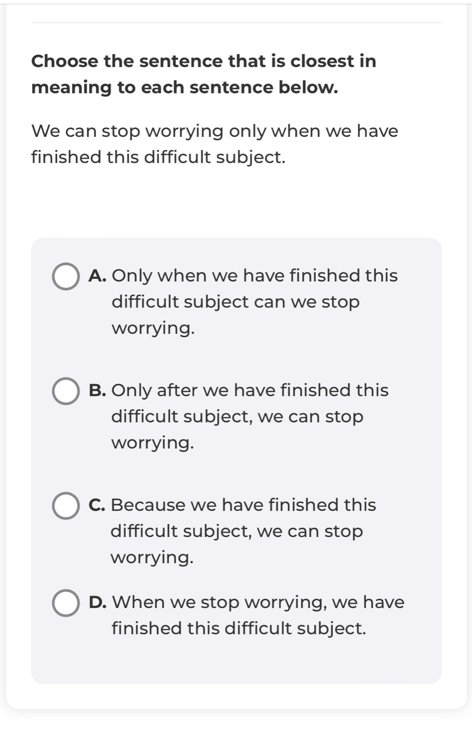 Choose the sentence that is closest in
meaning to each sentence below.
We can stop worrying only when we have
finished this difficult subject.
A. Only when we have finished this
difficult subject can we stop
worrying.
B. Only after we have finished this
difficult subject, we can stop
worrying.
C. Because we have finished this
difficult subject, we can stop
worrying.
D. When we stop worrying, we have
finished this difficult subject.