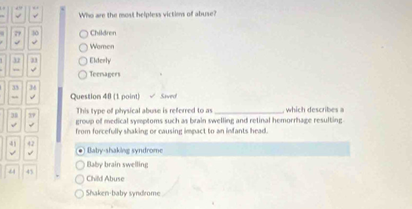 “
Who are the most helpless victims of abuse?
27 30 Children
√
Wamen
32 33 Elderly
√
Teenagers
33 36
√ Question 4B (1 point) Saved
38 39 This type of physical abuse is referred to as_ , which describes a
√ √ group of medical symptoms such as brain swelling and retinal hemorrhage resulting
from forcefully shaking or causing impact to an infants head.
41 42
√ √
Baby-shaking syndrome
Baby brain swelling
d4 45
Child Abuse
Shaken-baby syndrome