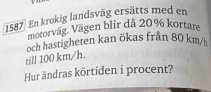 1587 En krokig landsväg ersätts med en 
motorväg. Vägen blir då 20% kortare 
och hastigheten kan ökas från 80 km/h
till 100 km/h. 
Hur ändras körtiden i procent?