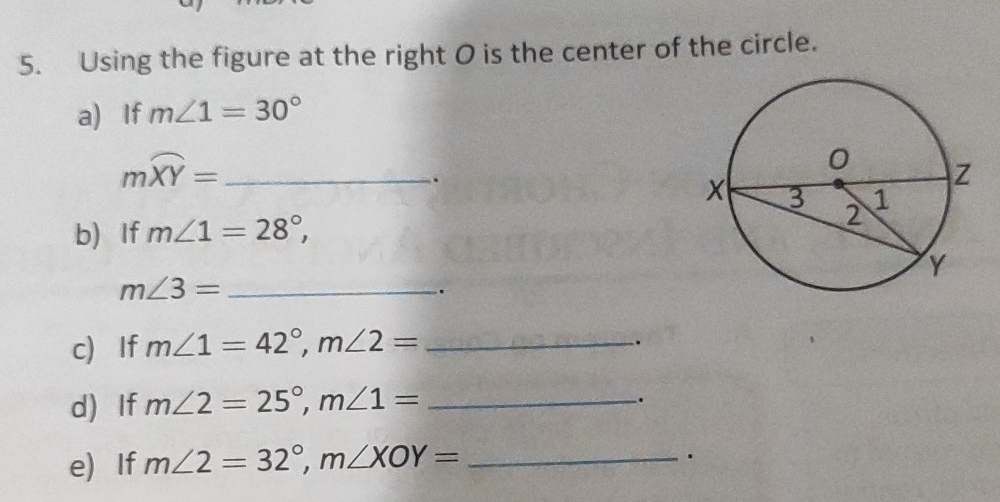 Using the figure at the right O is the center of the circle. 
a) If m∠ 1=30°
_ mwidehat XY=. 
b) If m∠ 1=28°, 
_ m∠ 3=. 
c) If m∠ 1=42°, m∠ 2= _ 
. 
d)If m∠ 2=25°, m∠ 1= _ 
. 
e) If m∠ 2=32°, m∠ XOY= _