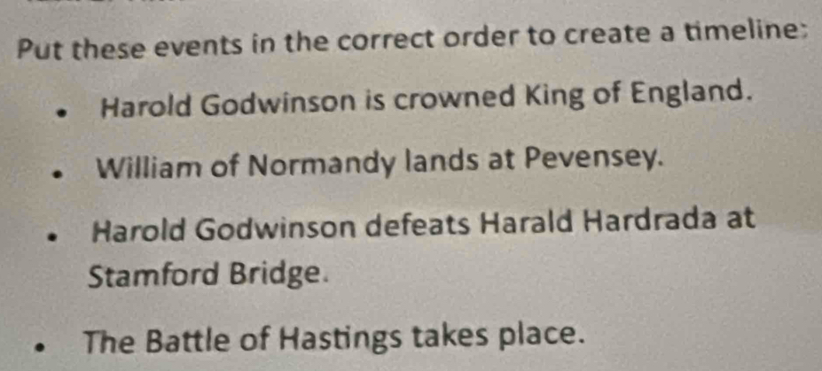 Put these events in the correct order to create a timeline;
Harold Godwinson is crowned King of England.
William of Normandy lands at Pevensey.
Harold Godwinson defeats Harald Hardrada at
Stamford Bridge.
The Battle of Hastings takes place.