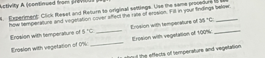 Activity A (continued from previous pr 
4. Experiment: Click Reset and Return to original settings. Use the same procedure to see 
how temperature and vegetation cover affect the rate of erosion. Fill in your findings below: 
Erosion with temperature of 5°C : _Erosion with temperature of 35°C : _ 
Erosion with vegetation of 0% : _Erosion with vegetation of 100% : 
hout the effects of temperature and vegetation