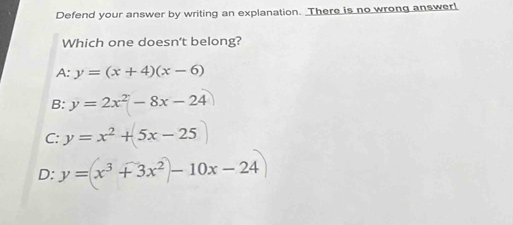 Defend your answer by writing an explanation. There is no wrong answer!
Which one doesn't belong?
A: y=(x+4)(x-6)
B: y=2x^2-8x-24
C: y=x^2+5x-25
D: y=(x^3+3x^2)-10x-24