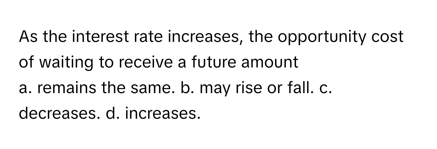 As the interest rate increases, the opportunity cost of waiting to receive a future amount 

a. remains the same. b. may rise or fall. c. decreases. d. increases.