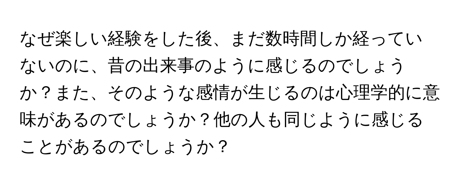 なぜ楽しい経験をした後、まだ数時間しか経っていないのに、昔の出来事のように感じるのでしょうか？また、そのような感情が生じるのは心理学的に意味があるのでしょうか？他の人も同じように感じることがあるのでしょうか？