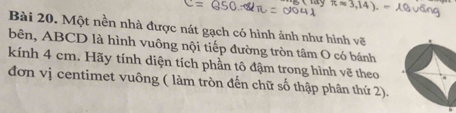 ay π approx 3,14). 80°
Bài 20. Một nền nhà được nát gạch có hình ảnh như hình vẽ 
bên, ABCD là hình vuông nội tiếp đường tròn tâm O có bánh 
kính 4 cm. Hãy tính diện tích phần tô đậm trong hình vẽ theo 
đơn vị centimet vuông ( làm tròn đến chữ số thập phân thứ 2).