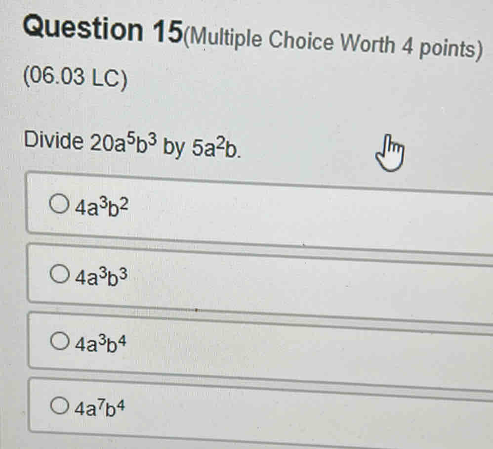 Question 15(Multiple Choice Worth 4 points)
(06.03 LC)
Divide 20a^5b^3 by 5a^2b.
4a^3b^2
4a^3b^3
4a^3b^4
4a^7b^4