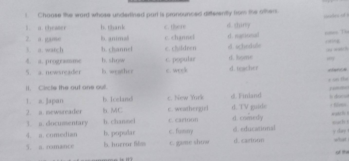 Choose the word whose underlined part is pronounced differently from the others.
isodes of !
1. a. theater b. thank c. there d. thiny
2. a. game b. animal c. channel d. national
nmes. The
3. a. watch b. channel e. children d. schedule citing
su watch
d. home
4. a. programme b. show c. popular ,?y
5. a. newsreader b. weather c. week
d. teacher
s on the
II. Circle the out one out. Jamme
1. a. Japan b. Iceland c. New York d. Finland
docar
2. a. newsreader b. MC c. weathergirl d. TV guide r films .
3. a. documentary b. channel C. cartoon d. comedy
watch t
nuch t
c. funny y day !
4. a. comedian b. popular d. educational
5. a. romance b. horror film c. game show d. cartoon
what
of the