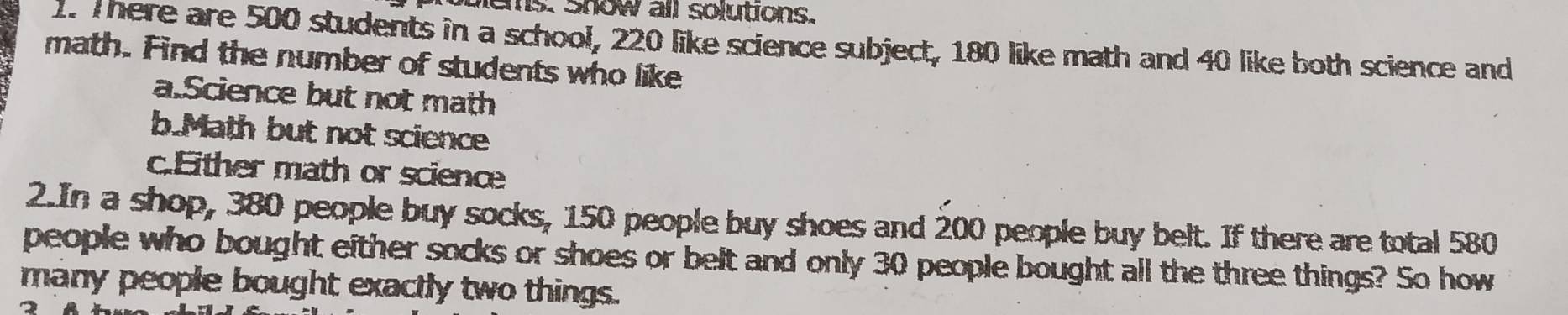 blems. show all solutions. 
1. There are 500 students in a school, 220 like science subject, 180 like math and 40 like both science and 
math. Find the number of students who like 
a.Science but not math 
b.Math but not science 
c.Either math or science 
2.In a shop, 380 people buy socks, 150 people buy shoes and 200 people buy belt. If there are total 580
people who bought either socks or shoes or belt and only 30 people bought all the three things? So how 
many people bought exactly two things.