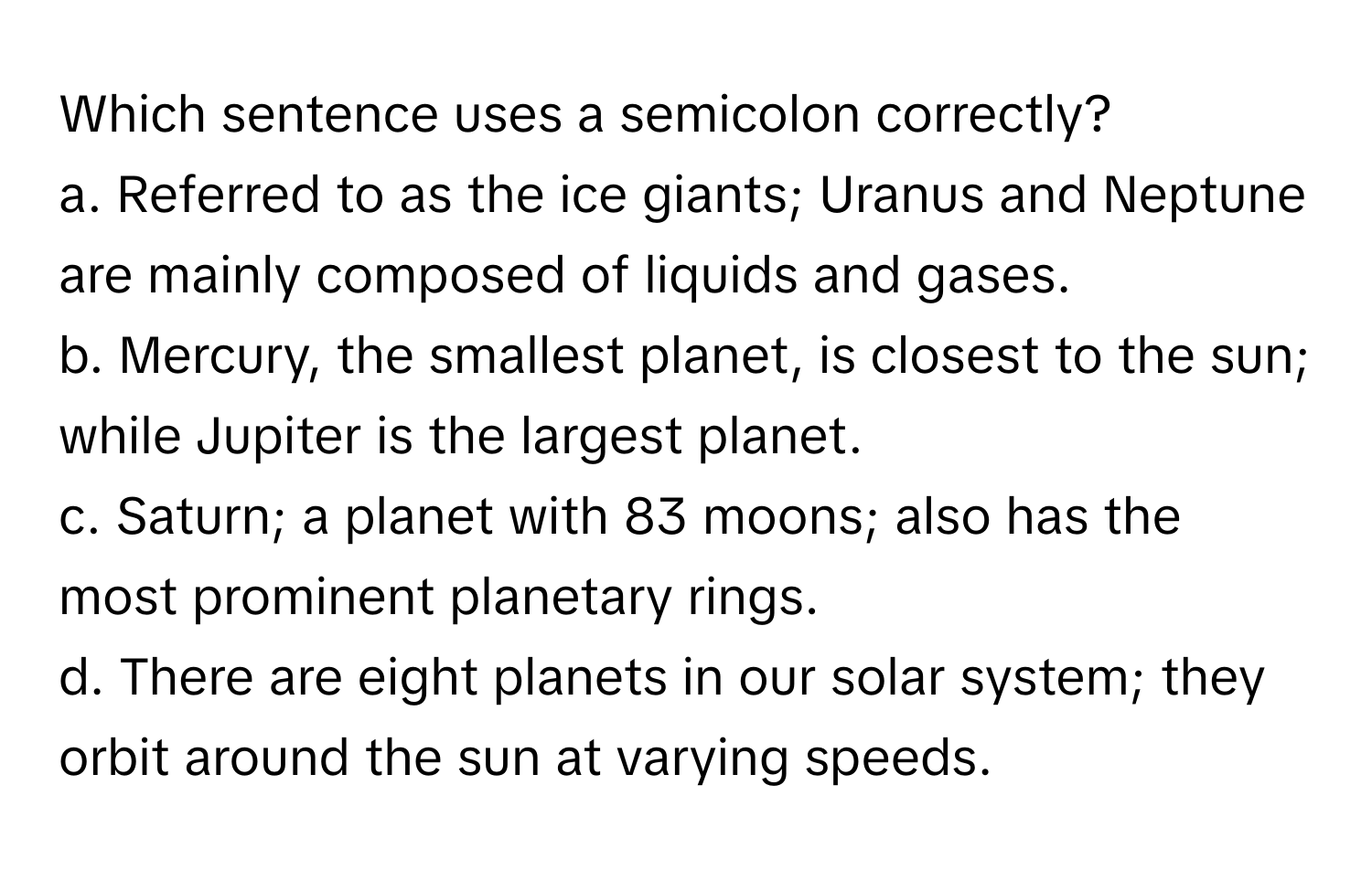 Which sentence uses a semicolon correctly?

a. Referred to as the ice giants; Uranus and Neptune are mainly composed of liquids and gases.
b. Mercury, the smallest planet, is closest to the sun; while Jupiter is the largest planet.
c. Saturn; a planet with 83 moons; also has the most prominent planetary rings.
d. There are eight planets in our solar system; they orbit around the sun at varying speeds.