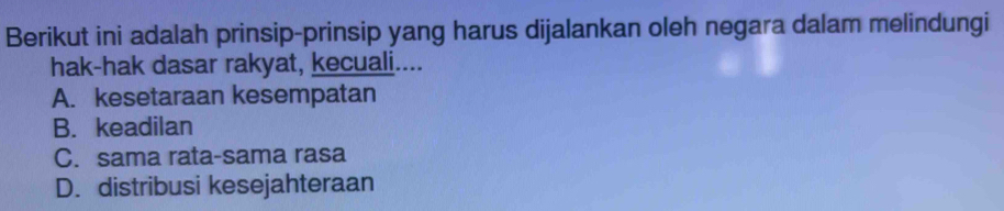 Berikut ini adalah prinsip-prinsip yang harus dijalankan oleh negara dalam melindungi
hak-hak dasar rakyat, kecuali....
A. kesetaraan kesempatan
B. keadilan
C. sama rata-sama rasa
D. distribusi kesejahteraan