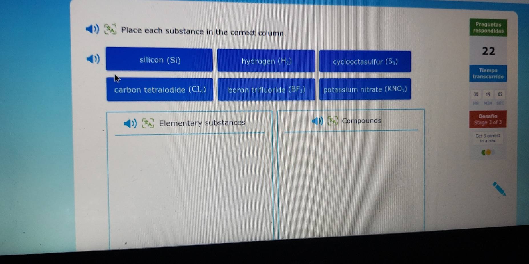 Preguntas
Place each substance in the correct column. respondidas
22
silicon (Si) hydrogen (H_2) cyclooctasulfur (S_8)
Tiempo
transcurrido
carbon tetraiodide (CI_4) boron trifluoride (BF_3) potassium nitrate (KNO_3)
00 19 02
MTN SEC
Desafío
Elementary substances Compounds Stage 3 of 3
Get 3 correct
in a row