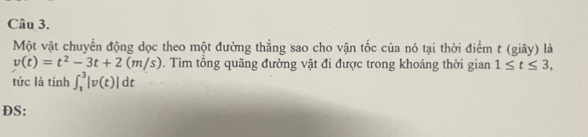 Một vật chuyển động dọc theo một đường thắng sao cho vận tốc của nó tại thời điểm t (giây) là
v(t)=t^2-3t+2(m/s). Tìm tổng quãng đường vật đi được trong khoảng thời gian 1≤ t≤ 3, 
tức là tính ∈t _1^3|v(t)|dt
DS: