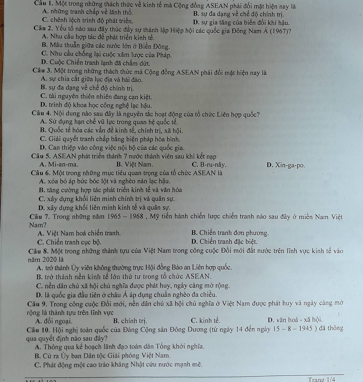 Một trong những thách thức về kinh tế mà Cộng đồng ASEAN phải đối mặt hiện nay là
A. những tranh chấp về lãnh thổ. B. sự đa dạng về chế độ chính trị.
C. chênh lệch trình độ phát triển. D. sự gia tăng của biến đổi khí hậu.
Câu 2. Yếu tố nào sau đậy thúc đầy sự thành lập Hiệp hội các quốc gia Đông Nam Á (1967)?
A. Nhu cầu hợp tác để phát triển kinh tế.
B. Mâu thuẫn giữa các nước lớn ở Biển Đông.
C. Nhu cầu chống lại cuộc xâm lược của Pháp.
D. Cuộc Chiến tranh lạnh đã chấm dứt.
Câu 3. Một trong những thách thức mà Cộng đồng ASEAN phải đối mặt hiện nay là
A. sự chia cắt giữa lục địa và hải đảo.
B. sự đa dạng về chế độ chính trị.
C. tài nguyên thiên nhiên đang cạn kiệt.
D. trình độ khoa học cống nghệ lạc hậu.
Câu 4. Nội dung nào sau đây là nguyên tắc hoạt động của tổ chức Liên hợp quốc?
A. Sử dụng hạn chế vũ lực trong quan hệ quốc tế.
B. Quốc tế hóa các vấn đề kinh tế, chính trị, xã hội.
C. Giải quyết tranh chấp bằng biện pháp hòa bình.
D. Can thiệp vào công việc nội bộ của các quốc gia.
Câu 5. ASEAN phát triển thành 7 nước thành viên sau khi kết nạp
A. Mi-an-ma. B. Việt Nam. C. B-ru-nây. D. Xin-ga-po.
Câu 6. Một trong những mục tiêu quan trọng của tổ chức ASEAN là
A. xóa bỏ áp bức bóc lột và nghèo nàn lạc hậu.
B. tăng cường hợp tác phát triển kinh tế và văn hóa
C. xây dựng khối liên minh chính trị và quân sự.
D. xây dựng khối liên minh kinh tế và quân sự.
Câu 7. Trong những năm 1 965-1968 * , Mỹ tiến hành chiến lược chiến tranh nào sau đây ở miền Nam Việt
Nam?
A. Việt Nam hoá chiến tranh. B. Chiến tranh đơn phương.
C. Chiến tranh cục bộ. D. Chiến tranh đặc biệt.
Câu 8. Một trong những thành tựu của Việt Nam trong công cuộc Đổi mới đất nước trên lĩnh vực kinh tế vào
năm 2020 là
A. trở thành Ủy viên không thường trực Hội đồng Bảo an Liên hợp quốc.
B. trở thành nền kinh tế lớn thứ tư trong tổ chức ASEAN.
C. nền dân chủ xã hội chủ nghĩa được phát huy, ngày càng mở rộng.
D. là quốc gia đầu tiên ở châu Á áp dụng chuẩn nghèo đa chiều.
Câu 9. Trong công cuộc Đổi mới, nền dân chủ xã hội chủ nghĩa ở Việt Nam được phát huy và ngày càng mở
rộng là thành tựu trên lĩnh vực
A. đối ngoại. B. chính trị. C. kinh tế. D. văn hoá - xã hội.
Câu 10. Hội nghị toàn quốc của Đảng Cộng sản Đông Dương (từ ngày 14 đến ngày 15 -8-1945 ) đã thông
qua quyết định nào sau đây?
A. Thông qua kể hoạch lãnh đạo toàn dân Tổng khởi nghĩa.
B. Cử ra Ủy ban Dân tộc Giải phóng Việt Nam.
C. Phát động một cao trào kháng Nhật cứu nước mạnh mẽ.
Tranø 1/4