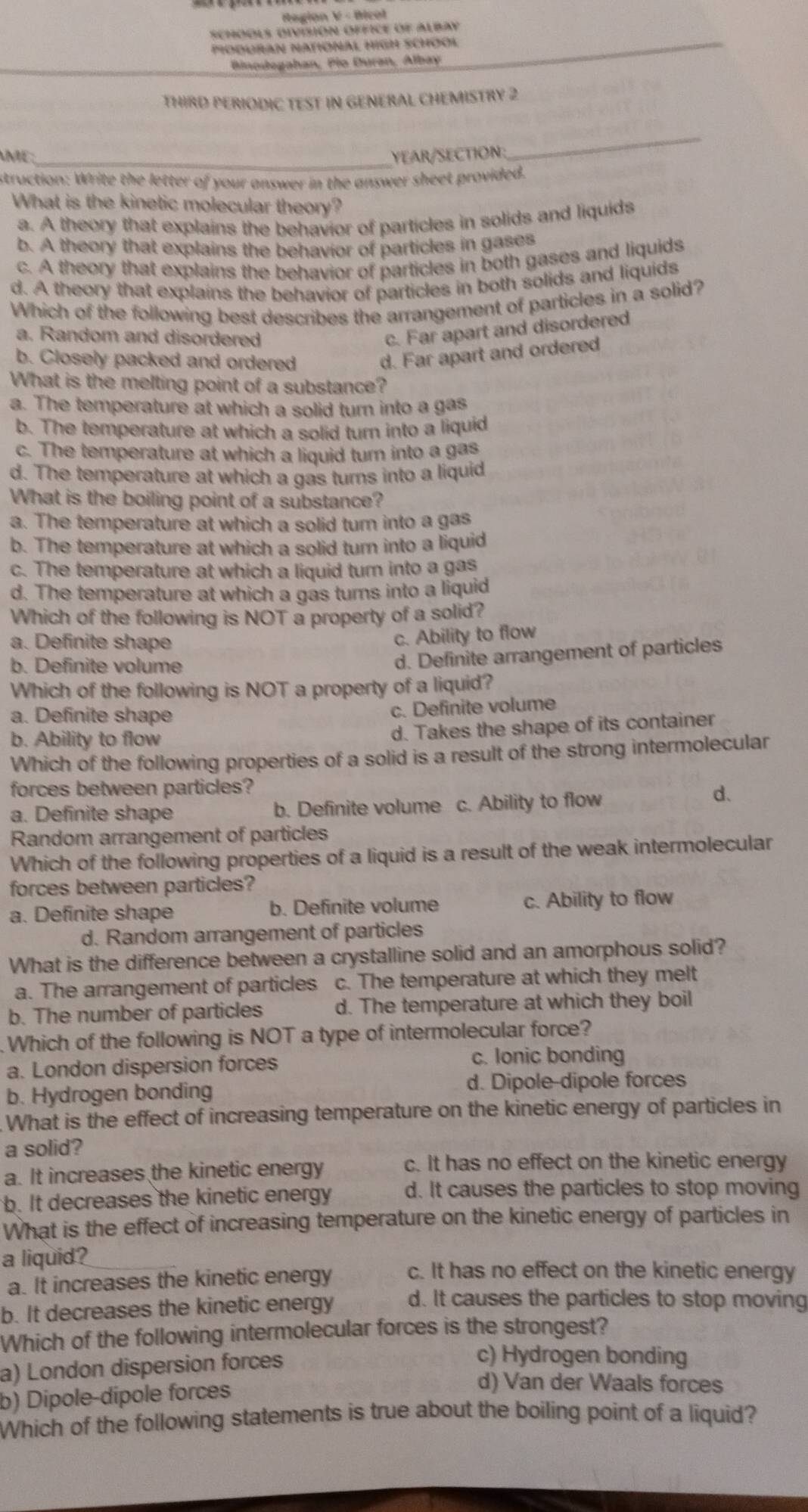 Region V - Bicol
schOOLs oivisióN OfficE of Albay
PioduraN National High SchOOł
Binodegahan, Pio Duran, Albay
THIRD PERIODIC TEST IN GENERAL CHEMISTRY 2
AME:_ YEAR/SECTION:
_
struction: Write the letter of your answer in the answer sheet provided.
What is the kinetic molecular theory?
a. A theory that explains the behavior of particles in solids and liquids
b. A theory that explains the behavior of particles in gases
c. A theory that explains the behavior of particles in both gases and liquids
d. A theory that explains the behavior of particles in both solids and liquids
Which of the following best describes the arrangement of particles in a solid?
a. Random and disordered
c. Far apart and disordered
b. Closely packed and ordered
d. Far apart and ordered
What is the melting point of a substance?
a. The temperature at which a solid turn into a gas
b. The temperature at which a solid turn into a liquid
c. The temperature at which a liquid turn into a gas
d. The temperature at which a gas turns into a liquid
What is the boiling point of a substance?
a. The temperature at which a solid turn into a gas
b. The temperature at which a solid turn into a liquid
c. The temperature at which a liquid turn into a gas
d. The temperature at which a gas turns into a liquid
Which of the following is NOT a property of a solid?
a. Definite shape
c. Ability to flow
b. Definite volume
d. Definite arrangement of particles
Which of the following is NOT a property of a liquid?
a. Definite shape
c. Definite volume
b. Ability to flow
d. Takes the shape of its container
Which of the following properties of a solid is a result of the strong intermolecular
forces between particles?
a. Definite shape b. Definite volume c. Ability to flow
d、
Random arrangement of particles
Which of the following properties of a liquid is a result of the weak intermolecular
forces between particles?
a. Definite shape b. Definite volume c. Ability to flow
d. Random arrangement of particles
What is the difference between a crystalline solid and an amorphous solid?
a. The arrangement of particles c. The temperature at which they melt
b. The number of particles d. The temperature at which they boil
Which of the following is NOT a type of intermolecular force?
a. London dispersion forces
c. Ionic bonding
b. Hydrogen bonding d. Dipole-dipole forces
What is the effect of increasing temperature on the kinetic energy of particles in
a solid?
a. It increases the kinetic energy c. It has no effect on the kinetic energy
b. It decreases the kinetic energy d. It causes the particles to stop moving
What is the effect of increasing temperature on the kinetic energy of particles in
a liquid?
a. It increases the kinetic energy c. It has no effect on the kinetic energy
b. It decreases the kinetic energy d. It causes the particles to stop moving
Which of the following intermolecular forces is the strongest?
a) London dispersion forces
c) Hydrogen bonding
b) Dipole-dipole forces
d) Van der Waals forces
Which of the following statements is true about the boiling point of a liquid?