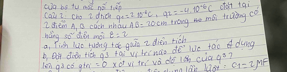 cug bo tu mǎc noi tién q_1=2.10^(-6)C, q_2=-4.10^(-6)C etcct tai 
Cay 2; cho 2 ottich 
2dtiem A, B cach whau AB=20cm trong mái truong có 
háng so dién mói varepsilon =2
a, Tivh luc ruong tǎo qiāā z dien rich 
b, Dot dien ticn g3 tai vi trinào dē`luc tao dung 
len g3 có gtr =0 xct vì tri và do 1ǎn cuagó? 
f:on cng lan 10t : c_1=2mu F