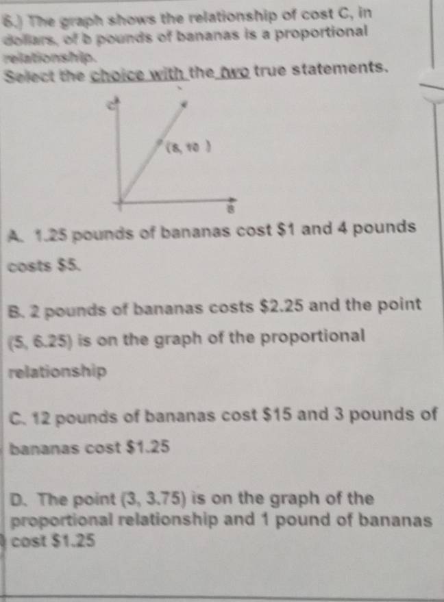 6.) The graph shows the relationship of cost C, in
dollars, of b pounds of bananas is a proportional
relationship.
Select the choice with the two true statements.
A. 1.25 pounds of bananas cost $1 and 4 pounds
costs $5.
B. 2 pounds of bananas costs $2.25 and the point
(5,6.25) is on the graph of the proportional
relationship
C. 12 pounds of bananas cost $15 and 3 pounds of
bananas cost $1.25
D. The point (3,3.75) is on the graph of the
proportional relationship and 1 pound of bananas
cost $1.25