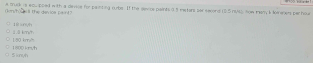 enpo restante 1
A truck is equipped with a device for painting curbs. If the device paints 0.5 meters per second (0.5 m/s), how many kilometers per hour
(km/h) will the device paint?
18 km/h
1.8 km/h
180 km/h
1800 km/h
5 km/h