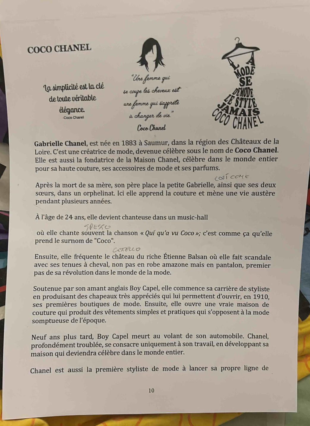 COCO CHANEL 2
on
"Une femme qui
La simplicité est la clé
de toute véritable se coupe les cheveux est
Demode
une femme qui sappréte
LESTYLE
élégance.
VAMAIS
-Coco Chanel à changer de vie.'
Có có chan l 
Coco Chanel
Gabrielle Chanel, est née en 1883 à Saumur, dans la région des Châteaux de la
Loire. C'est une créatrice de mode, devenue célèbre sous le nom de Coco Chanel.
Elle est aussi la fondatrice de la Maison Chanel, célèbre dans le monde entier
pour sa haute couture, ses accessoires de mode et ses parfums.
Après la mort de sa mère, son père place la petite Gabrielle, ainsi que ses deux
sœurs, dans un orphelinat. Ici elle apprend la couture et mène une vie austère
pendant plusieurs années.
À l'âge de 24 ans, elle devient chanteuse dans un music-hall
où elle chante souvent la chanson « Qui qu'a vu Coco »; c'est comme ça qu'elle
prend le surnom de "Coco".
Ensuite, elle fréquente le château du riche Étienne Balsan où elle fait scandale
avec ses tenues à cheval, non pas en robe amazone mais en pantalon, premier
pas de sa révolution dans le monde de la mode.
Soutenue par son amant anglais Boy Capel, elle commence sa carrière de styliste
en produisant des chapeaux très appréciés qui lui permettent d'ouvrir, en 1910,
ses premières boutiques de mode. Ensuite, elle ouvre une vraie maison de
couture qui produit des vêtements simples et pratiques qui s'opposent à la mode
somptueuse de l'époque.
Neuf ans plus tard, Boy Capel meurt au volant de son automobile. Chanel,
profondément troublée, se consacre uniquement à son travail, en développant sa
maison qui deviendra célèbre dans le monde entier.
Chanel est aussi la première styliste de mode à lancer sa propre ligne de
10