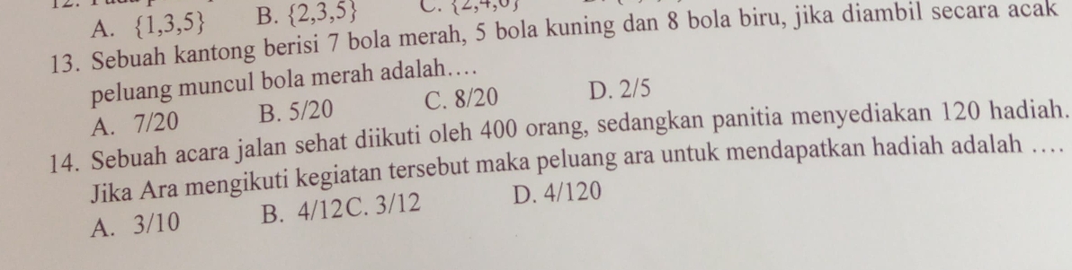 A.  1,3,5 B.  2,3,5 C.  2,4,0
13. Sebuah kantong berisi 7 bola merah, 5 bola kuning dan 8 bola biru, jika diambil secara acak
peluang muncul bola merah adalah…
A. 7/20 B. 5/20 C. 8/20 D. 2/5
14. Sebuah acara jalan sehat diikuti oleh 400 orang, sedangkan panitia menyediakan 120 hadiah.
Jika Ara mengikuti kegiatan tersebut maka peluang ara untuk mendapatkan hadiah adalah …
A. 3/10 B. 4/12C. 3/12 D. 4/120