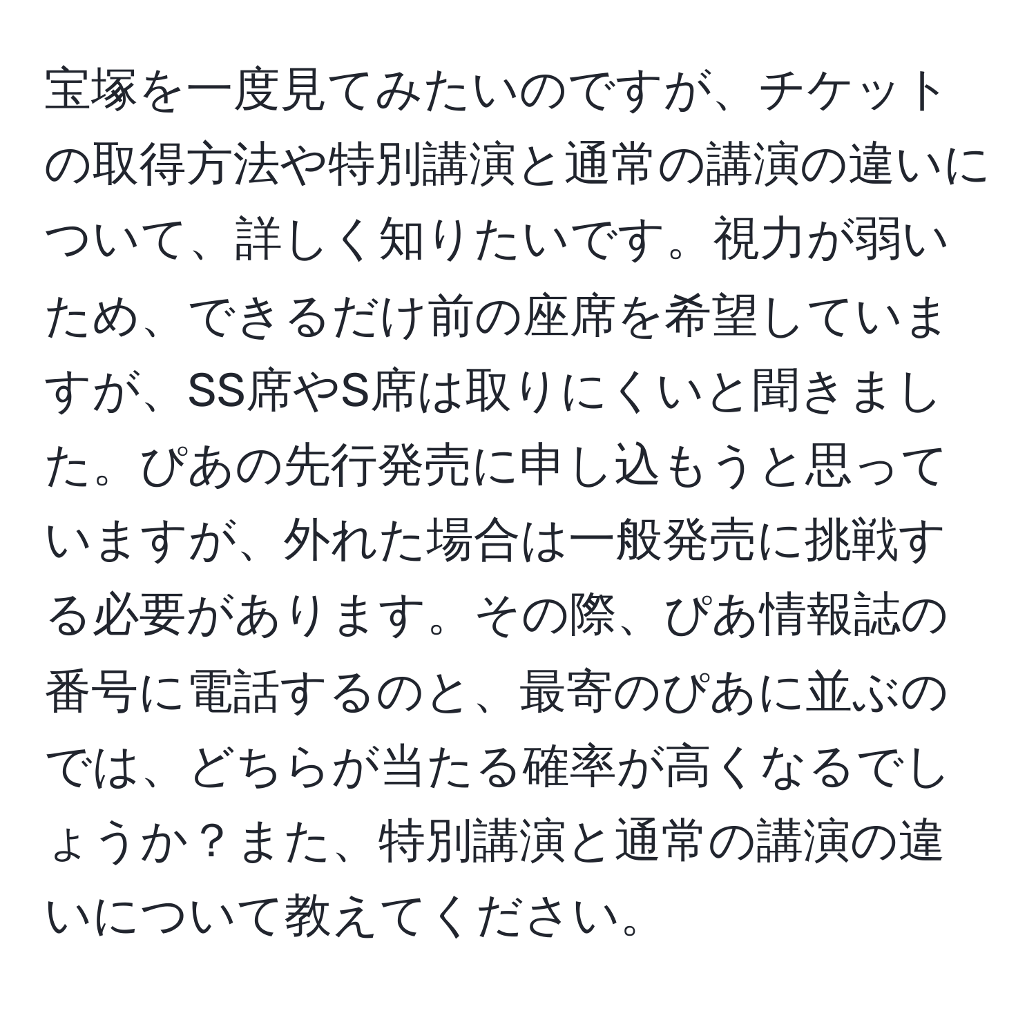 宝塚を一度見てみたいのですが、チケットの取得方法や特別講演と通常の講演の違いについて、詳しく知りたいです。視力が弱いため、できるだけ前の座席を希望していますが、SS席やS席は取りにくいと聞きました。ぴあの先行発売に申し込もうと思っていますが、外れた場合は一般発売に挑戦する必要があります。その際、ぴあ情報誌の番号に電話するのと、最寄のぴあに並ぶのでは、どちらが当たる確率が高くなるでしょうか？また、特別講演と通常の講演の違いについて教えてください。