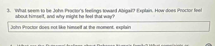 What seem to be John Proctor's feelings toward Abigail? Explain. How does Proctor feel 
about himself, and why might he feel that way? 
John Proctor does not like himself at the moment. explain