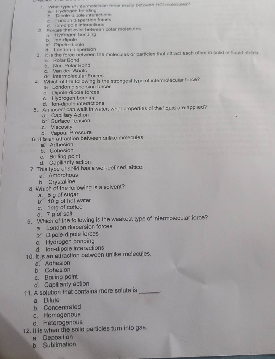 What type of intermolecular force exists between HCI molecules?
a Hydrogen bonding
b. Dipole-dipole interactions
c. London dispersion forces
d. Ion-dipole interactions
2. Forces that exist between polar molecules.
a. Hydrogen bonding
b. Ion-dipole
c. Dipole-dipole
d. London dispersion
3. It is the force between the molecules or particles that attract each other in solid or liquid states.
a. Polar Bond
b. Non-Polar Bond
c. Van der Waals
d Intermolecular Forces
4. Which of the following is the strongest type of intermolecuiar force?
a. London dispersion forces
b. Dipole-dipole forces
c. Hydrogen bonding
d. Ion-dipole interactions
5. An insect can walk in water; what properties of the liquid are applied?
a. Capillary Action
b. Surface Tension
c. Viscosity
d. Vapour Pressure
6. It is an attraction between unlike molecules.
a. Adhesion
b. Cohesion
c. Boiling point
d. Capillarity action
7. This type of solid has a well-defined lattice.
a. Amorphous
b. Crystalline
8. Which of the following is a solvent?
a. 5 g of sugar
b. 10 g of hot water
c. 1mg of coffee
d. 7 g of salt
9. Which of the following is the weakest type of intermolecular force?
a. London dispersion forces
b. Dipole-dipole forces
c. Hydrogen bonding
d. Ion-dipole interactions
10. It is an attraction between unlike molecules.
a. Adhesion
b. Cohesion
c. Boiling point
d. Capillarity action
11. A solution that contains more solute is_
a. Dilute
b. Concentrated
c. Homogenous
d. Heterogenous
12. It is when the solid particles turn into gas.
a. Deposition
b. Sublimation
