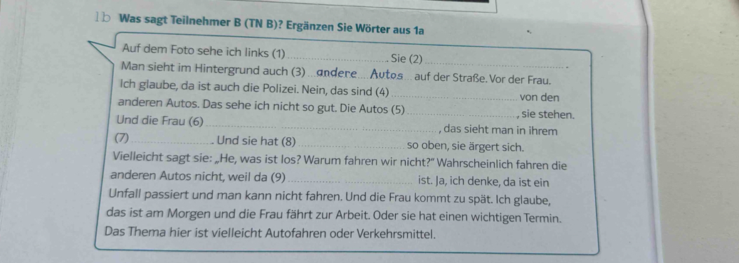 Was sagt Teilnehmer B (TN B)? Ergänzen Sie Wörter aus 1a 
Auf dem Foto sehe ich links (1) _Sie (2)_ 
Man sieht im Hintergrund auch (3)...andene.... Autos... auf der Straße.Vor der Frau. 
Ich glaube, da ist auch die Polizei. Nein, das sind (4) _von den 
anderen Autos. Das sehe ich nicht so gut. Die Autos (5) _ sie stehen. 
Und die Frau (6)_ , das sieht man in ihrem 
(7)_ Und sie hat (8)_ so oben, sie ärgert sich. 
Vielleicht sagt sie: „He, was ist los? Warum fahren wir nicht?“ Wahrscheinlich fahren die 
anderen Autos nicht, weil da (9) _ist. Ja, ich denke, da ist ein 
Unfall passiert und man kann nicht fahren. Und die Frau kommt zu spät. Ich glaube, 
das ist am Morgen und die Frau fährt zur Arbeit. Oder sie hat einen wichtigen Termin. 
Das Thema hier ist vielleicht Autofahren oder Verkehrsmittel.